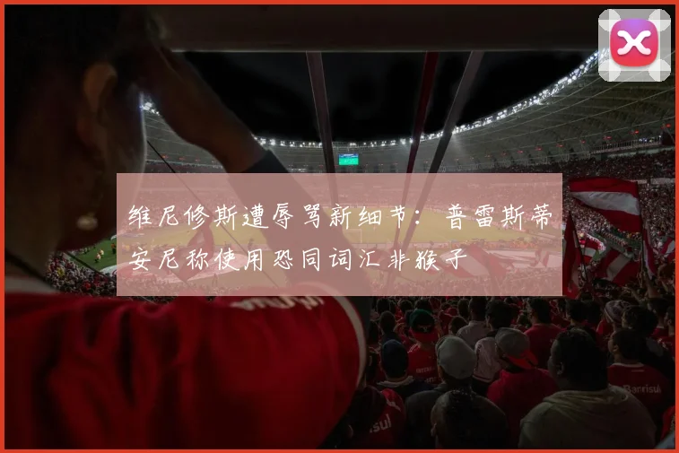 维尼修斯遭辱骂新细节：普雷斯蒂安尼称使用恐同词汇非猴子