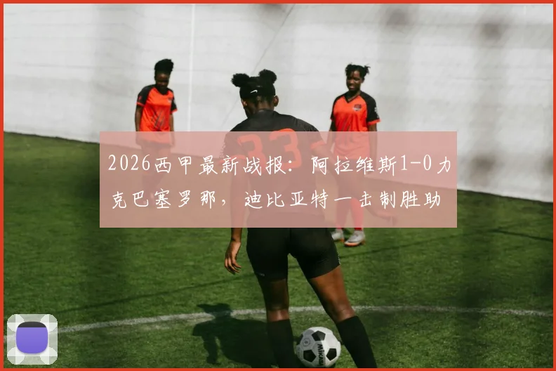 2026西甲最新战报:阿拉维斯1-0力克巴塞罗那,迪比亚特一击制胜助球队逃离降级区