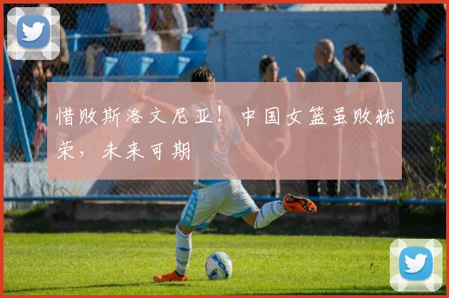 惜败斯洛文尼亚！中国女篮虽败犹荣，未来可期