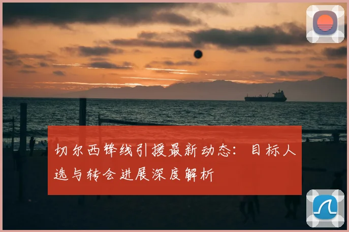 切尔西锋线引援最新动态:目标人选与转会进展深度解析