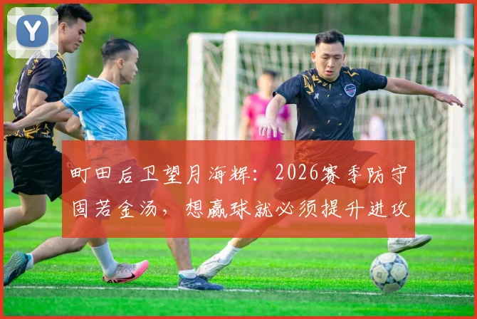 町田后卫望月海辉:2026赛季防守固若金汤,想赢球就必须提升进攻效率