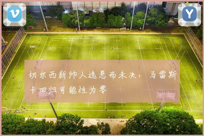 切尔西新帅人选悬而未决,马雷斯卡回归可能性为零