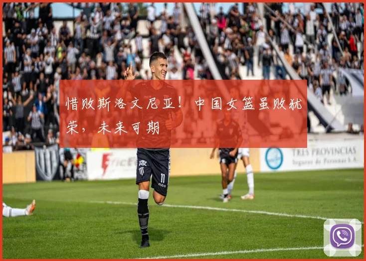 惜败斯洛文尼亚！中国女篮虽败犹荣，未来可期