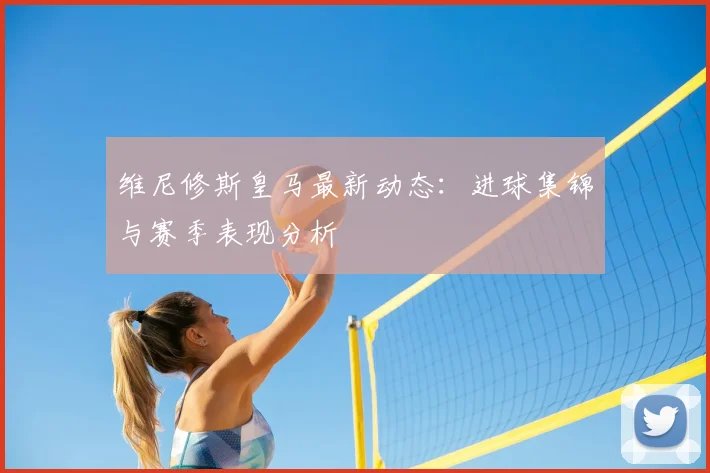 维尼修斯皇马最新动态：进球集锦与赛季表现分析