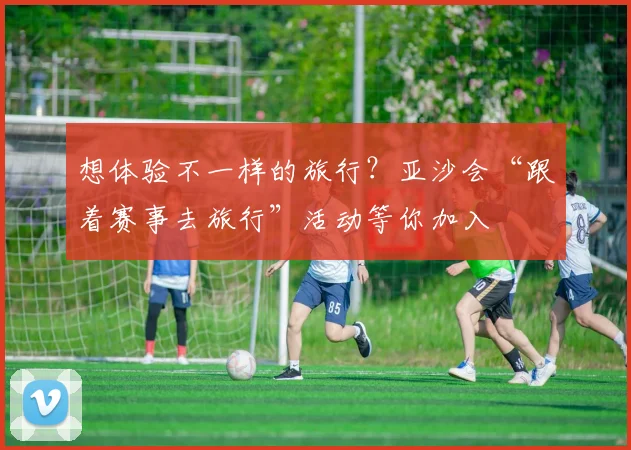 想体验不一样的旅行？亚沙会“跟着赛事去旅行”活动等你加入