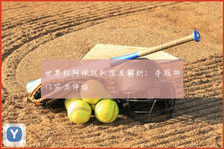世界杯阿根廷队深度解析:夺冠热门实力评估