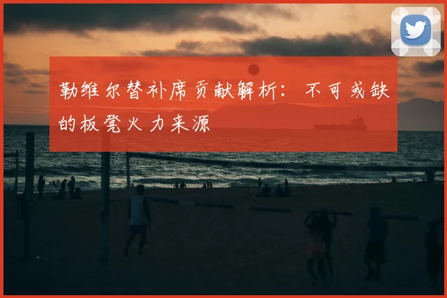 勒维尔替补席贡献解析：不可或缺的板凳火力来源