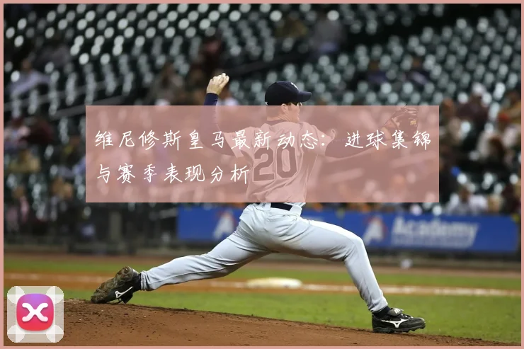 维尼修斯皇马最新动态：进球集锦与赛季表现分析