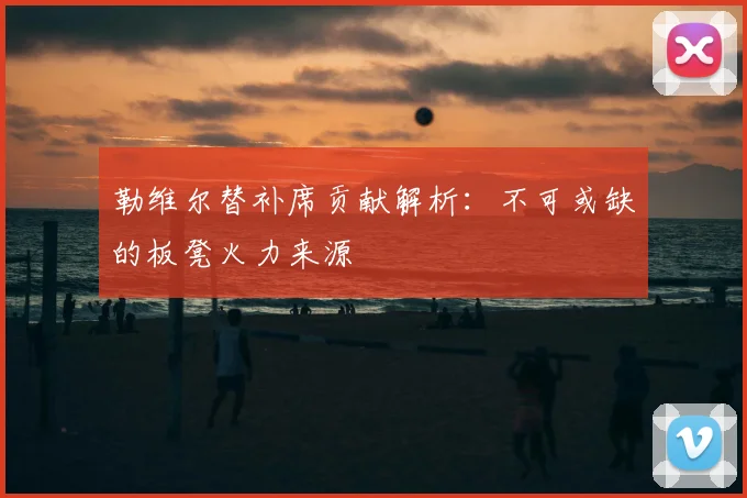 勒维尔替补席贡献解析：不可或缺的板凳火力来源