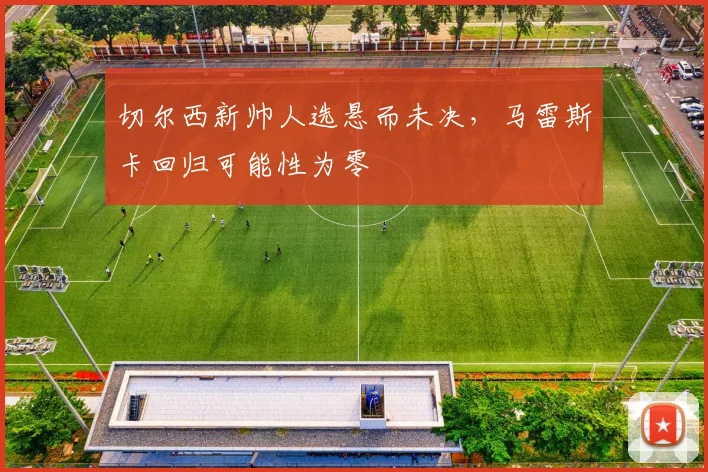 切尔西新帅人选悬而未决,马雷斯卡回归可能性为零